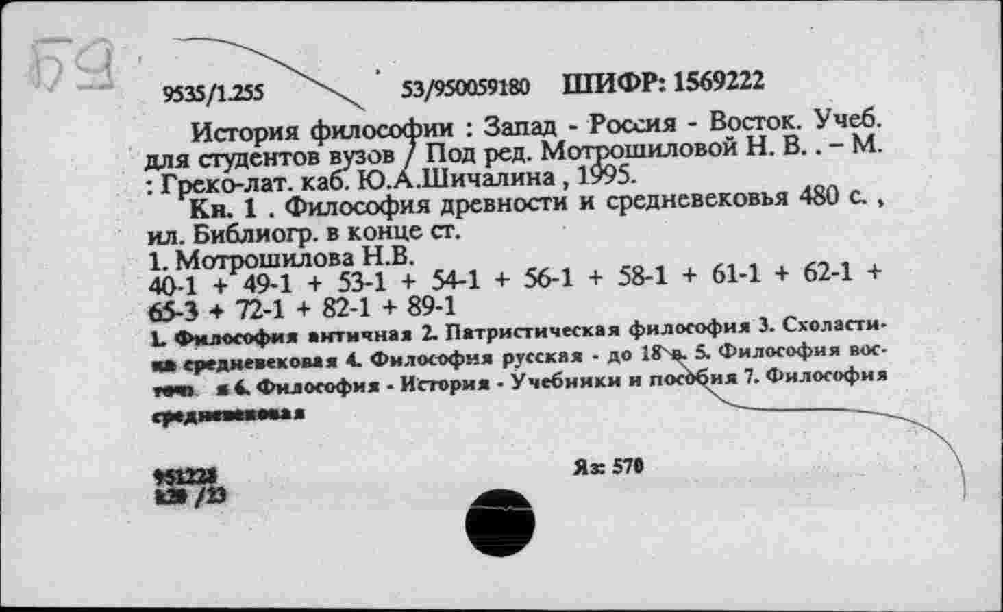 ﻿9535/1.255	53/950059180 ШИФР: 1569222
История философии : Запад - Россия - Восток. Учеб, для студентов вузов / Под ред. Мотрошиловой Н. В.. - М. : Греко-лат. каб. Ю.А.Шичалина, 1995.
Кн. 1 . Философия древности и средневековья 480 с., ил. Библиогр. в конце ст.
1. Мотрошилова Н.В.
40-1 + 49-1 + 53-1 + 54-1 + 56-1 + 58-1 + 61-1 + 62-1 + 65-3 + 72-1 + 82-1 + 89-1
L Философия античная 2. Патристическая философия 3. Схоласти-средневековая 4. Философия русская - до 18 ». 5. Философия воете« я 4. Философия - История - Учебники и пособия 7. Философия средяввммая	------
♦SIX»	Ях 570
420/23